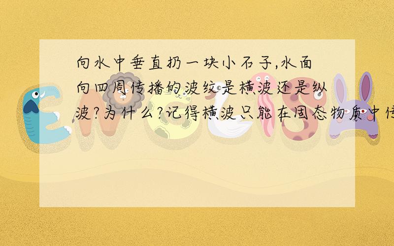 向水中垂直扔一块小石子,水面向四周传播的波纹是横波还是纵波?为什么?记得横波只能在固态物质中传播,地球内部地幔和地核的划分不就是按照这个规律划定的吗?麻烦各位再考虑考虑.