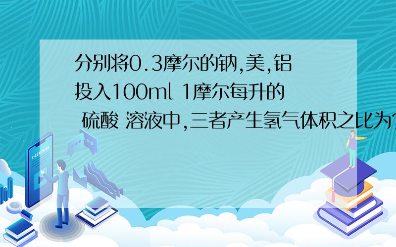 分别将0.3摩尔的钠,美,铝投入100ml 1摩尔每升的 硫酸 溶液中,三者产生氢气体积之比为?求解题步骤!