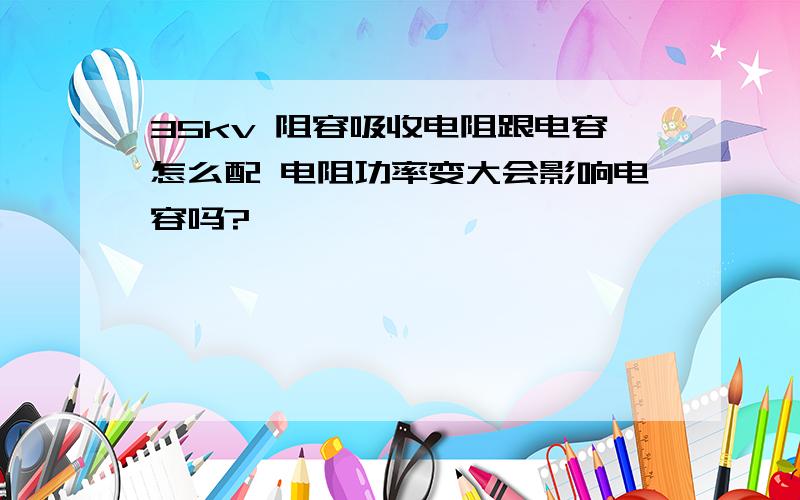 35kv 阻容吸收电阻跟电容怎么配 电阻功率变大会影响电容吗?