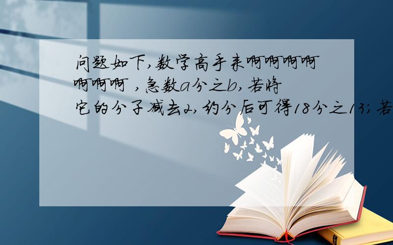 问题如下,数学高手来啊啊啊啊啊啊啊 ,急数a分之b,若将它的分子减去2,约分后可得18分之13；若将它的分子加上3,约分后可得24分之19,则原分数a分之b是多少?