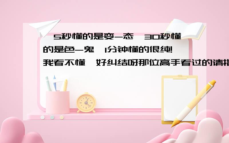 《5秒懂的是变-态,30秒懂的是色-鬼,1分钟懂的很纯!我看不懂,好纠结呀那位高手看过的请指教,