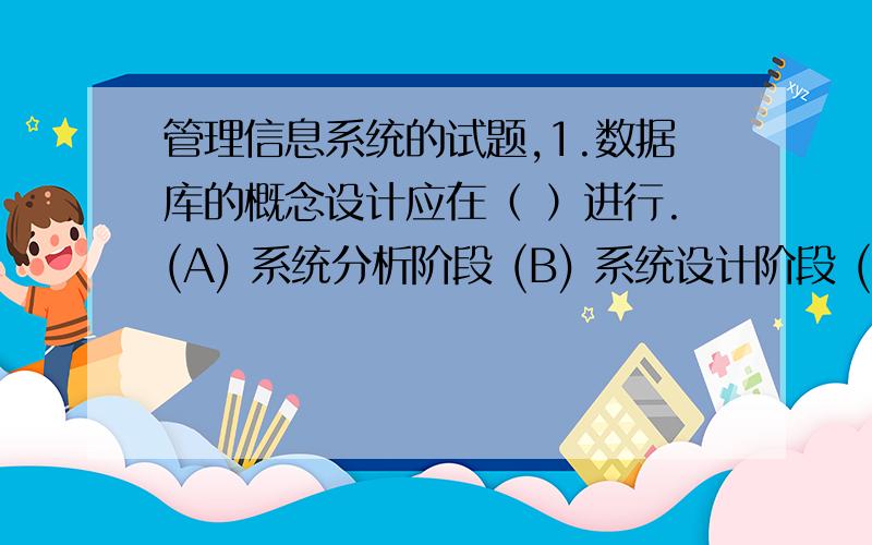 管理信息系统的试题,1.数据库的概念设计应在（ ）进行.(A) 系统分析阶段 (B) 系统设计阶段 (C) 系统实施阶段 (D) 系统评价阶段 2.流程图中判断调用采用（ ）符号表示.(A) 圆形 (B) 正方形 (C) 菱