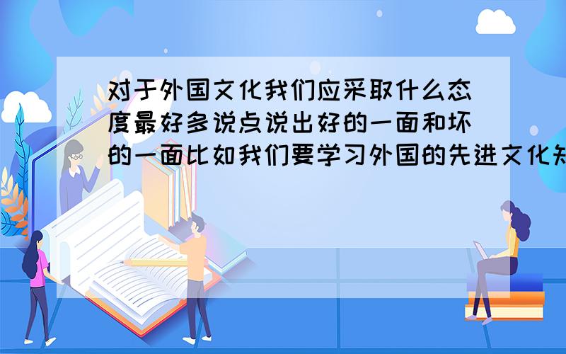 对于外国文化我们应采取什么态度最好多说点说出好的一面和坏的一面比如我们要学习外国的先进文化知识~~~~~~~但也不能盲目的学习~~~~~~~~~~