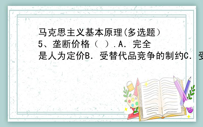 马克思主义基本原理(多选题）5、垄断价格（ ）.A．完全是人为定价B．受替代品竞争的制约C．受市场需求量的制约D．违背了价值规律 E．增加了整个社会所生产的价值总量6、社会主义精神