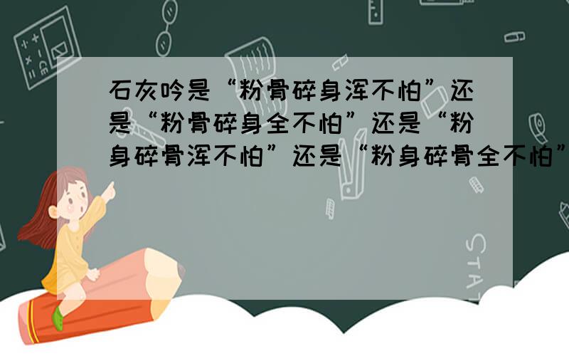 石灰吟是“粉骨碎身浑不怕”还是“粉骨碎身全不怕”还是“粉身碎骨浑不怕”还是“粉身碎骨全不怕”?还有下面一句是“只留清白在人间”还是“要留清白在人间”?