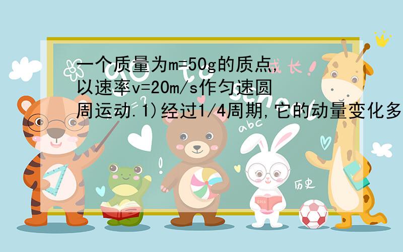 一个质量为m=50g的质点,以速率v=20m/s作匀速圆周运动.1)经过1/4周期,它的动量变化多大?在这段时间内它受到的冲量多大?2）经过1周期受到的冲量多大?