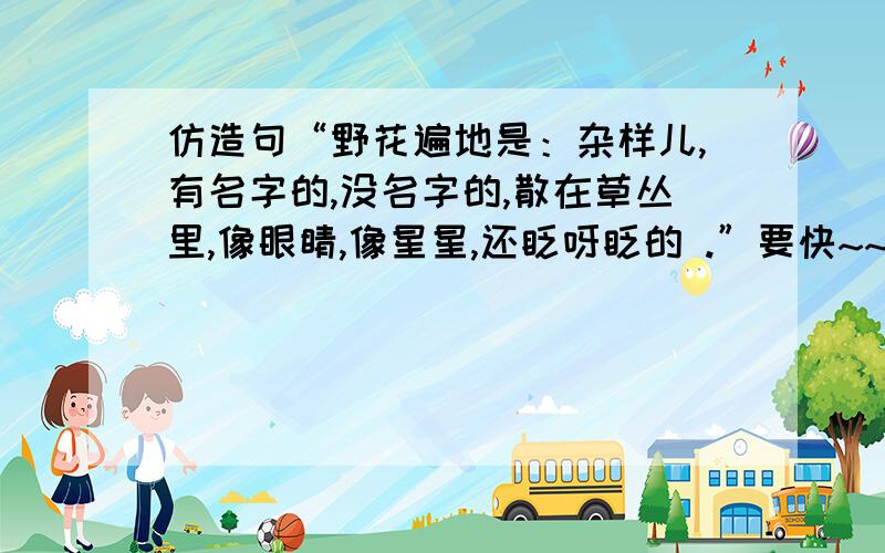 仿造句“野花遍地是：杂样儿,有名字的,没名字的,散在草丛里,像眼睛,像星星,还眨呀眨的 .”要快~~~~````