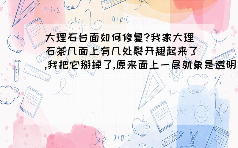 大理石台面如何修复?我家大理石茶几面上有几处裂开翘起来了,我把它掰掉了,原来面上一层就象是透明塑料,下面才是石材.想问：面上这层是不是就是一层刷的一层胶,硬化而成的?哪有卖的呢