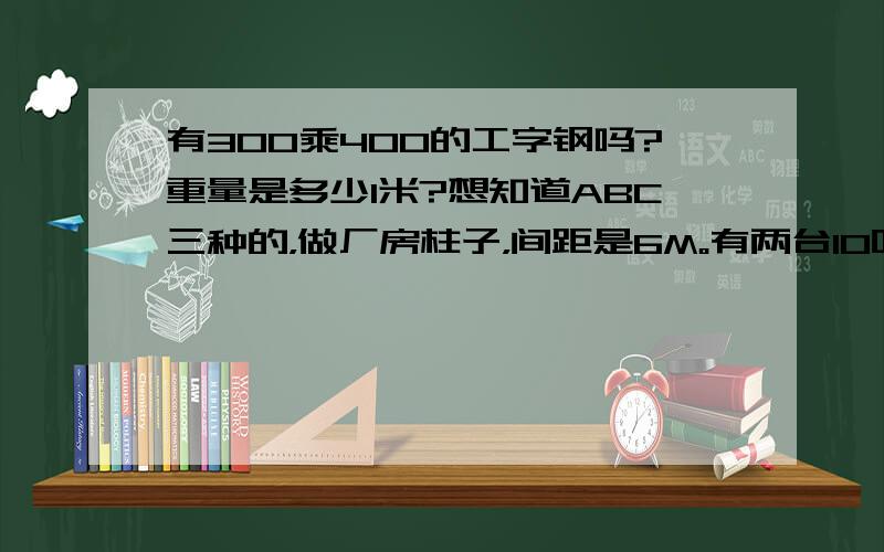 有300乘400的工字钢吗?重量是多少1米?想知道ABC三种的，做厂房柱子，间距是6M。有两台10吨的行车 24M跨度。钢梁用多大的呢？同样要知道米重.