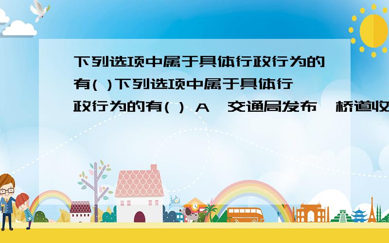 下列选项中属于具体行政行为的有( )下列选项中属于具体行政行为的有( ) A、交通局发布《桥道收费管理办法》 B、教育局向李某颁发《教师资格证书》 C、农业局与张某签订《粮食收购合同