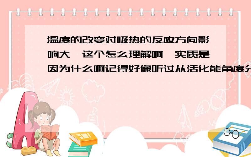 温度的改变对吸热的反应方向影响大,这个怎么理解啊,实质是因为什么啊记得好像听过从活化能角度分析的,但是吸热反应的正反应的活化能比逆反应的大,升高温度,不是逆反应的物质更容易