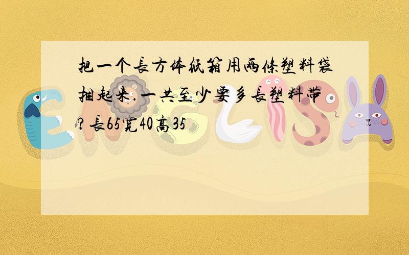 把一个长方体纸箱用两条塑料袋捆起来.一共至少要多长塑料带?长65宽40高35