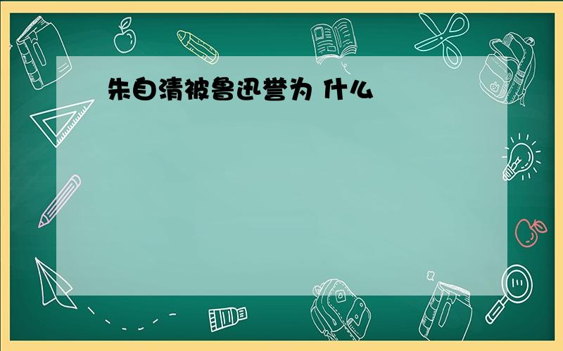 朱自清被鲁迅誉为 什么