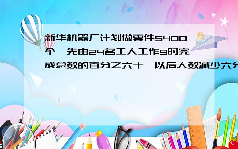 新华机器厂计划做零件5400个,先由24名工人工作9时完成总数的百分之六十,以后人数减少六分之一,还要几时才能完成余下的动任务?