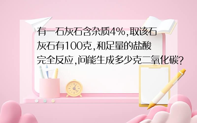 有一石灰石含杂质4%,取该石灰石有100克,和足量的盐酸完全反应,问能生成多少克二氧化碳?