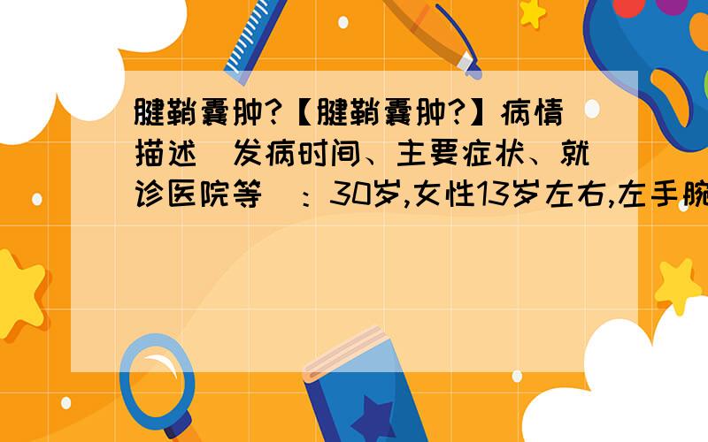 腱鞘囊肿?【腱鞘囊肿?】病情描述（发病时间、主要症状、就诊医院等）：30岁,女性13岁左右,左手腕处开始出现腱鞘囊肿.期间到现在30岁,一直反反复复,有时有,有时没有.有时痛,有时不痛.总