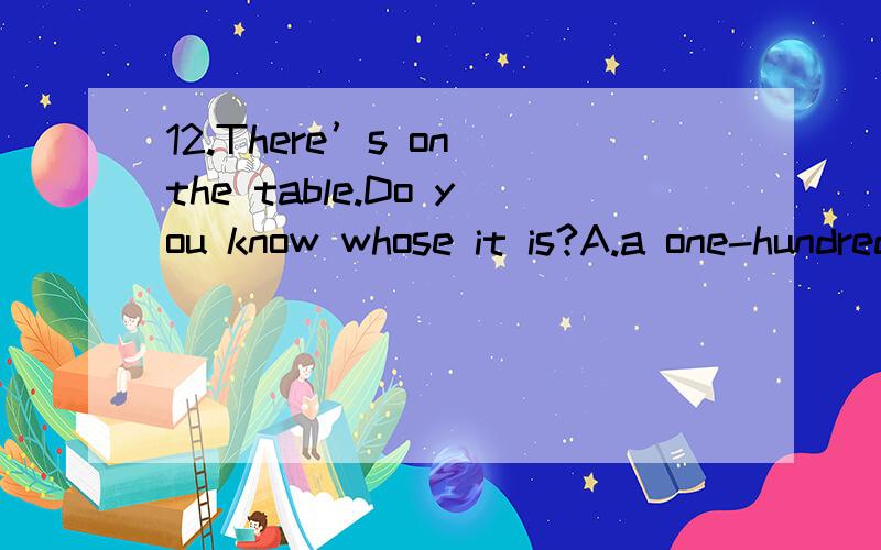 12.There’s on the table.Do you know whose it is?A.a one-hundred-yuan-note B.a one-hundred yuan note C.a one-hundred-yuans note D.a one-hundred-yuan note