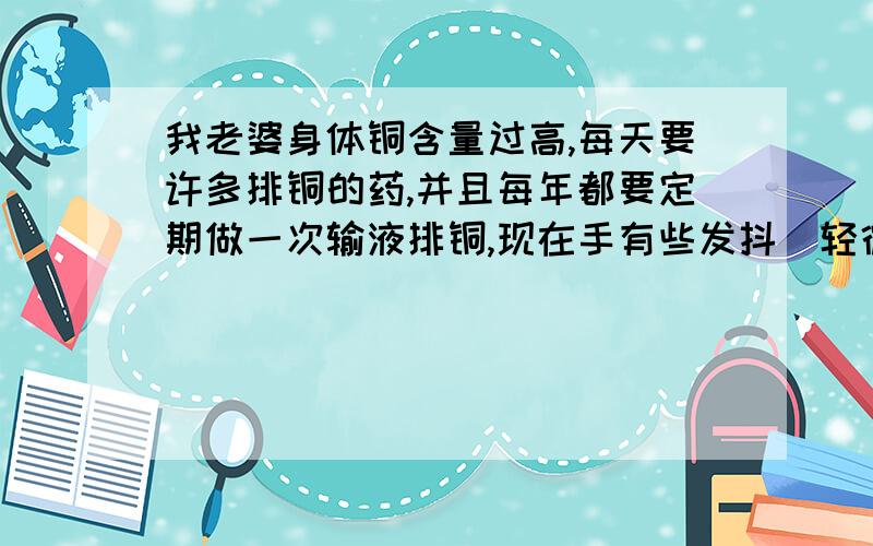 我老婆身体铜含量过高,每天要许多排铜的药,并且每年都要定期做一次输液排铜,现在手有些发抖（轻微的)请问各位朋友像我老婆这种情况能治好吗?怎么治?还有如果怀孩子的话,对孩子会有影