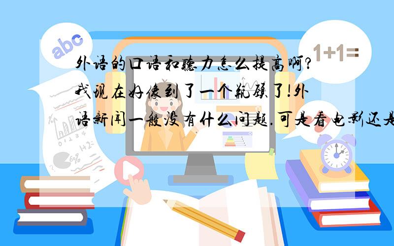 外语的口语和听力怎么提高啊?我现在好像到了一个瓶颈了!外语新闻一般没有什么问题.可是看电影还是会听不懂.怎么在这方面使自己得到提高呢?