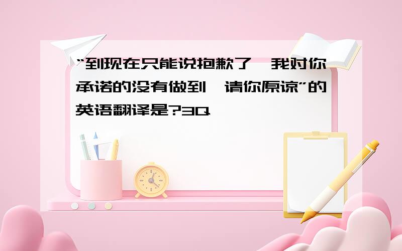 “到现在只能说抱歉了,我对你承诺的没有做到,请你原谅”的英语翻译是?3Q