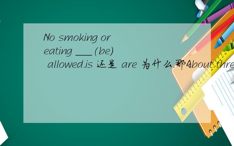No smoking or eating ___(be) allowed.is 还是 are 为什么.那About three quarters of the books and newspapers____(be)written in English呢?