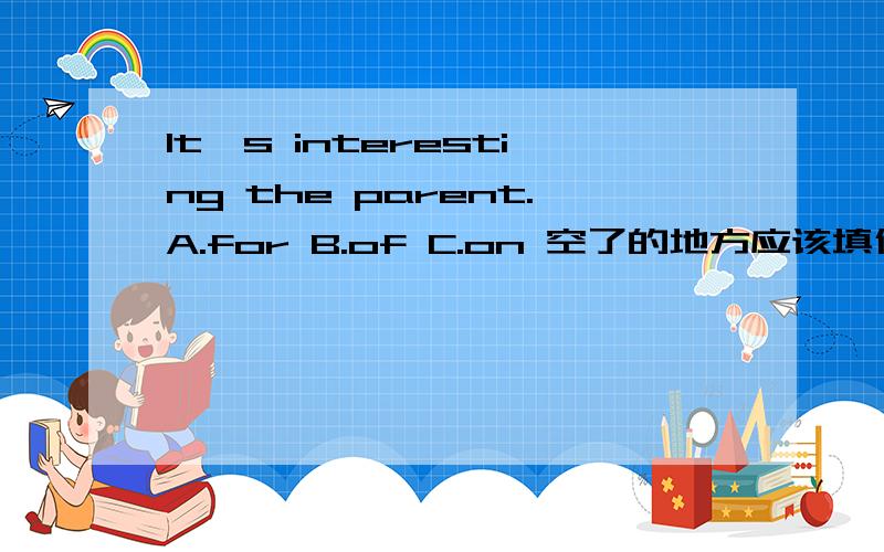 It's interesting the parent.A.for B.of C.on 空了的地方应该填什么.