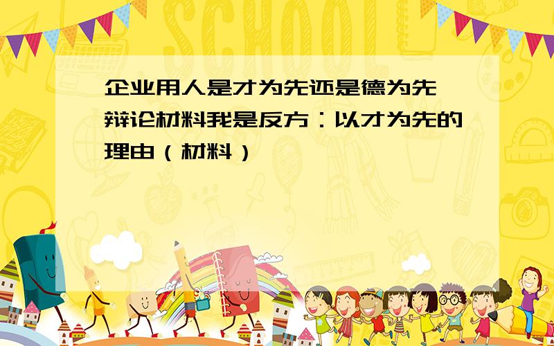 企业用人是才为先还是德为先 辩论材料我是反方：以才为先的理由（材料）