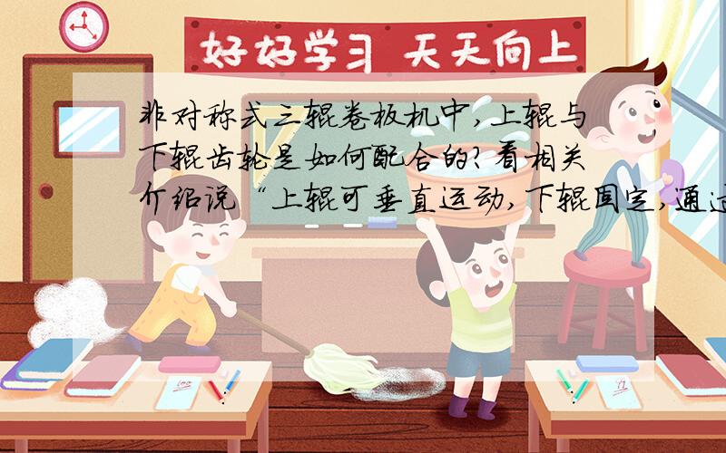 非对称式三辊卷板机中,上辊与下辊齿轮是如何配合的?看相关介绍说“上辊可垂直运动,下辊固定,通过齿轮非对称式三辊卷板机中,上辊与下辊的齿轮是如何配合的?看相关介绍说“上辊可垂直