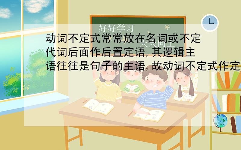 动词不定式常常放在名词或不定代词后面作后置定语,其逻辑主语往往是句子的主语,故动词不定式作定语时往往用主动式；如果动词不定式的逻辑主语不是句子的主语,该动词不定式要用被动