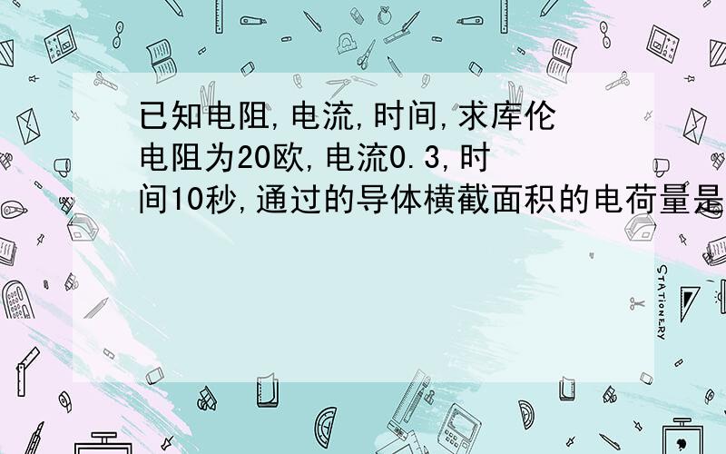 已知电阻,电流,时间,求库伦电阻为20欧,电流0.3,时间10秒,通过的导体横截面积的电荷量是多少库伦初二的怎么会有这个题目,日、公式没用