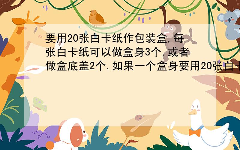 要用20张白卡纸作包装盒,每张白卡纸可以做盒身3个,或者做盒底盖2个.如果一个盒身要用20张白卡纸作包装盒,每张白卡纸可以做盒身3个,或者做盒底盖2个.如果一个盒身和2个底盖可以做成一个