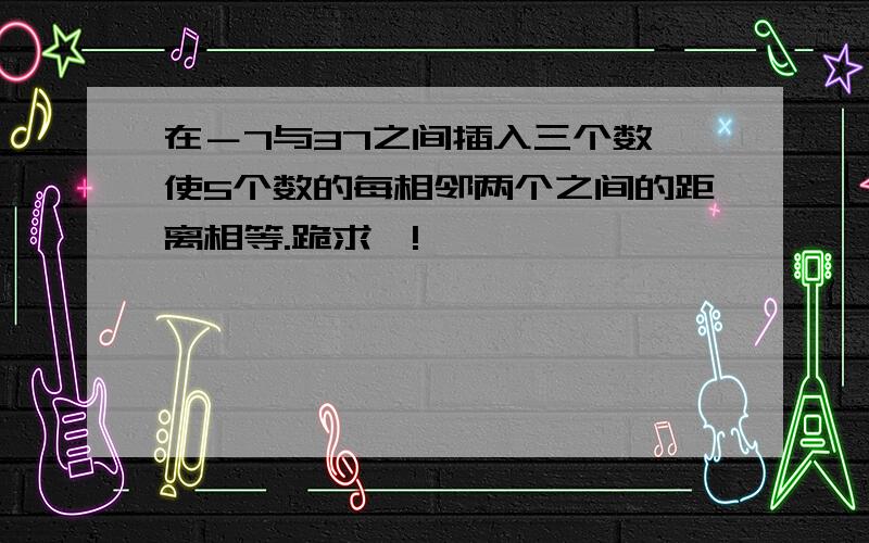 在－7与37之间插入三个数,使5个数的每相邻两个之间的距离相等.跪求…!