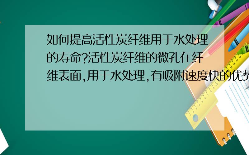 如何提高活性炭纤维用于水处理的寿命?活性炭纤维的微孔在纤维表面,用于水处理,有吸附速度快的优势,但是价格比活性炭贵许多.有没有办法延长活性炭纤维的使用寿命?