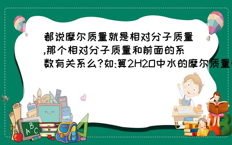 都说摩尔质量就是相对分子质量,那个相对分子质量和前面的系数有关系么?如:算2H2O中水的摩尔质量时用乘以二么