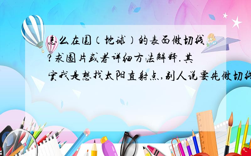 怎么在圆（地球）的表面做切线?求图片或者详细方法解释.其实我是想找太阳直射点,别人说要先做切线.我找到答案了.如果有同学不懂可以进 里面也是我提问的