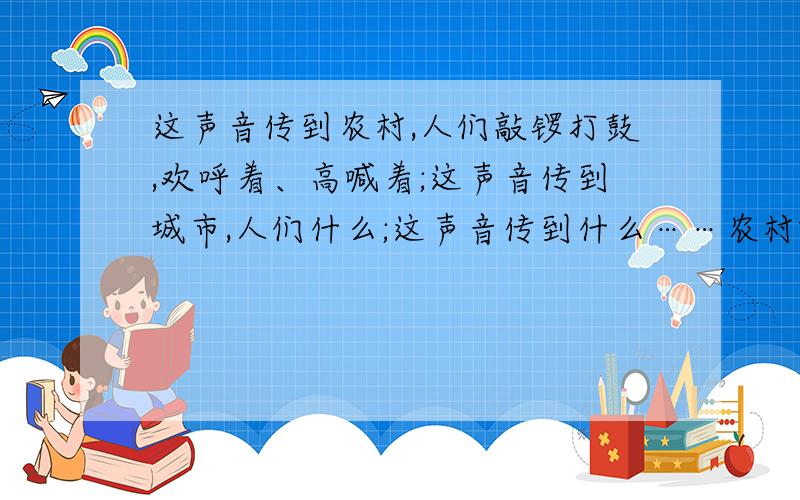 这声音传到农村,人们敲锣打鼓,欢呼着、高喊着;这声音传到城市,人们什么;这声音传到什么……农村哦!        不要搞错了