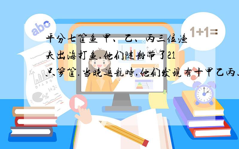 平分七筐鱼 甲、乙、丙三位渔夫出海打鱼,他们随船带了21只箩筐.当晚返航时,他们发现有十甲乙丙三渔夫出海打渔，他们随传带21只箩筐，当晚返回是，他们发现七筐装满了鱼，还有七筐装