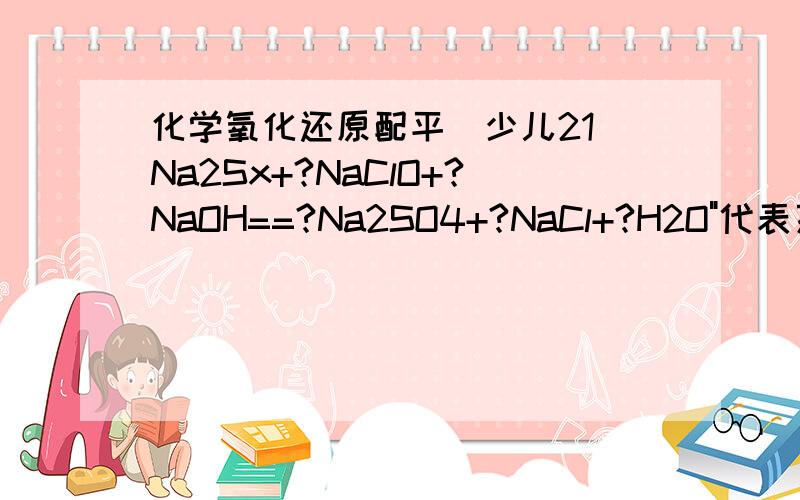 化学氧化还原配平（少儿21）Na2Sx+?NaClO+?NaOH==?Na2SO4+?NaCl+?H2O