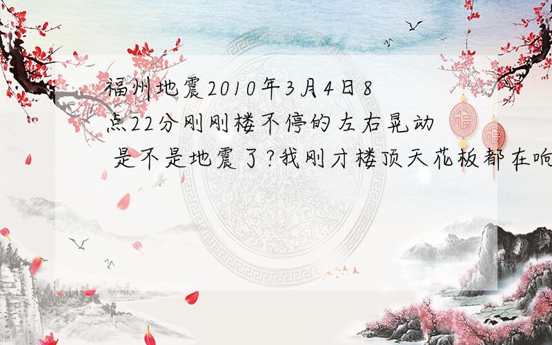 福州地震2010年3月4日8点22分刚刚楼不停的左右晃动 是不是地震了?我刚才楼顶天花板都在响.吓得我正准备跑下去.大概十几秒左右 然后停了