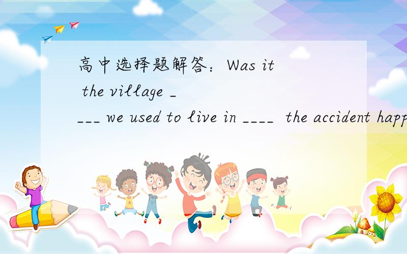 高中选择题解答：Was it the village ____ we used to live in ____  the accident happended?A. where; that        B. which; that         C. what; where         D. where; which请予以详解.感谢!