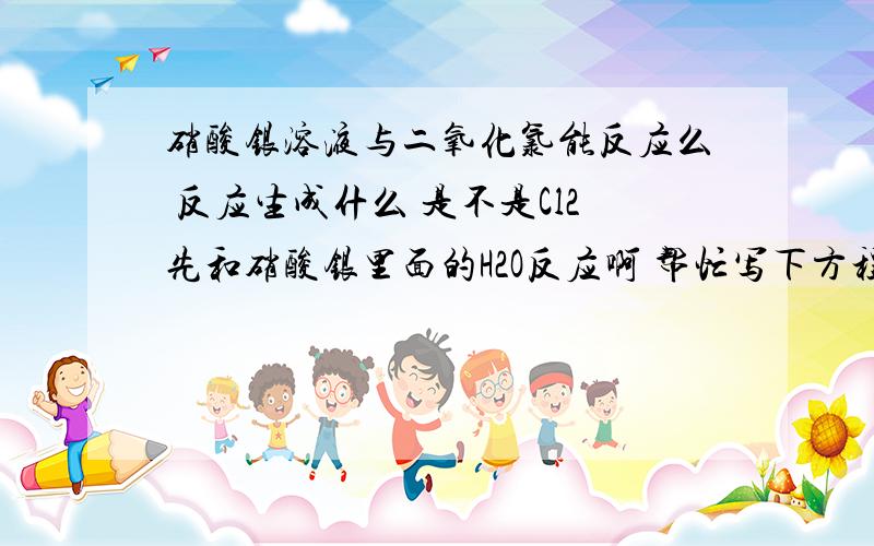 硝酸银溶液与二氧化氯能反应么 反应生成什么 是不是Cl2先和硝酸银里面的H2O反应啊 帮忙写下方程式呗硝酸银溶液与二氧化氯能反应么 反应生成什么 是不是Cl2先和H2O反应啊 帮忙写下方程式