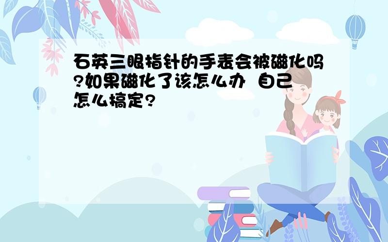 石英三眼指针的手表会被磁化吗?如果磁化了该怎么办  自己怎么搞定?