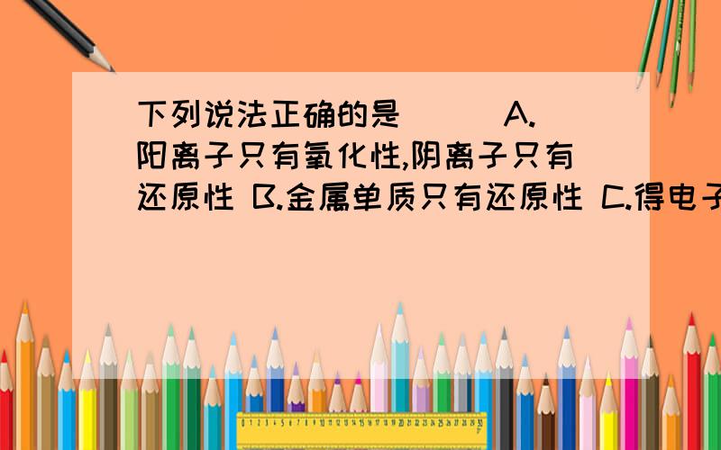 下列说法正确的是( ) A.阳离子只有氧化性,阴离子只有还原性 B.金属单质只有还原性 C.得电子越多的氧化下列说法正确的是( )A.阳离子只有氧化性,阴离子只有还原性B.金属单质只有还原性C.得