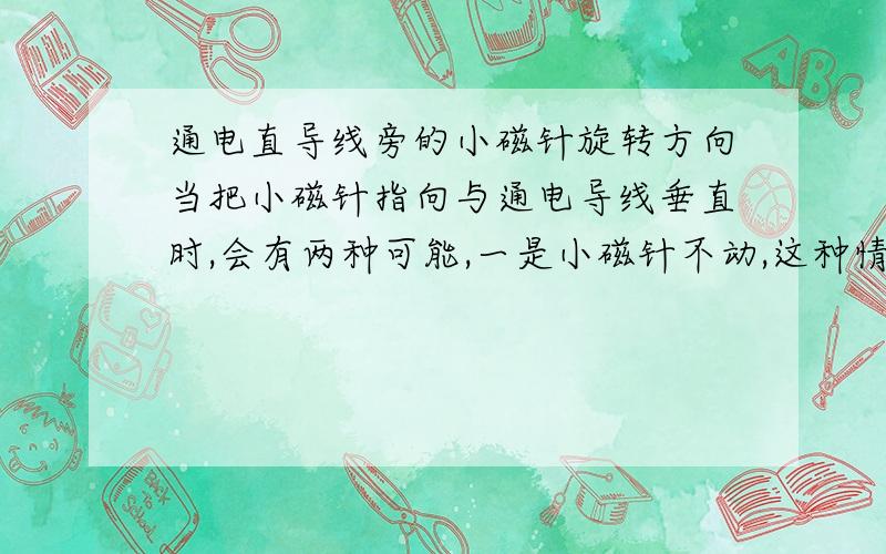 通电直导线旁的小磁针旋转方向当把小磁针指向与通电导线垂直时,会有两种可能,一是小磁针不动,这种情况是小磁针的N极指向与磁场方向相同；二是小磁针转过180度,这种情况是小磁针的N极