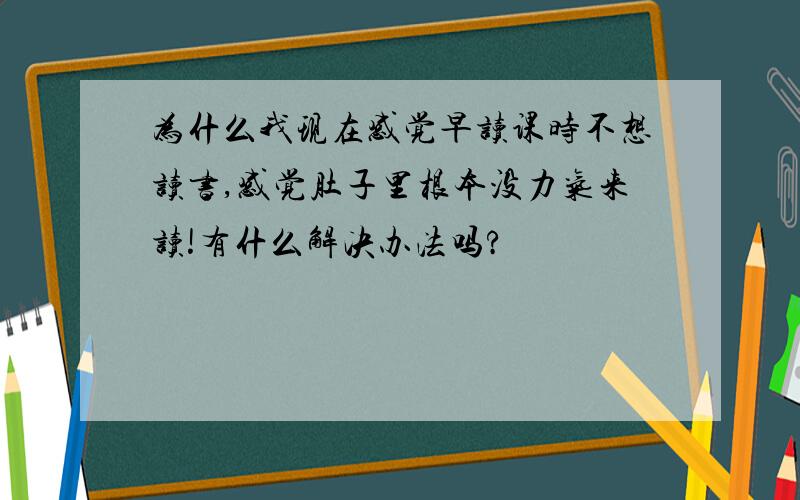 为什么我现在感觉早读课时不想读书,感觉肚子里根本没力气来读!有什么解决办法吗?