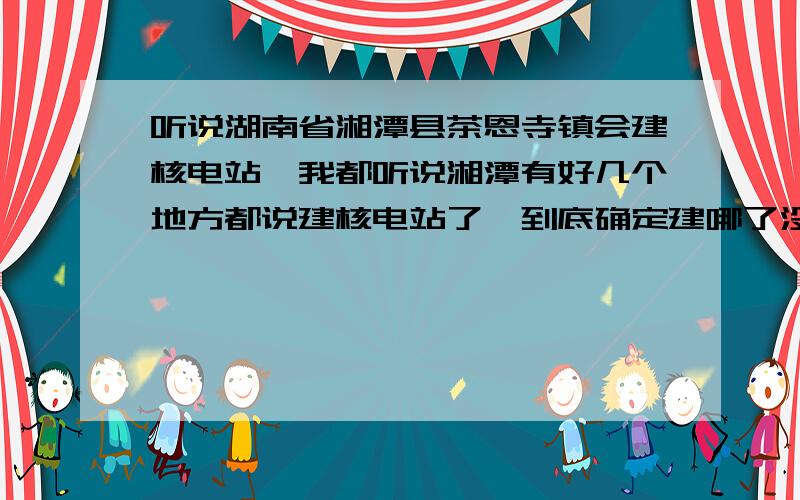 听说湖南省湘潭县茶恩寺镇会建核电站,我都听说湘潭有好几个地方都说建核电站了,到底确定建哪了没有?