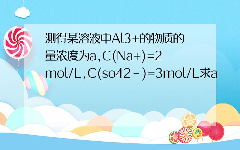 测得某溶液中Al3+的物质的量浓度为a,C(Na+)=2mol/L,C(so42-)=3mol/L求a