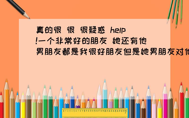 真的很 很 很疑惑 help!一个非常好的朋友 她还有他男朋友都是我很好朋友但是她男朋友对他不好 她总是到我这里来倾诉最近她们分了 嗯 我帮她解脱了其实一直对她一点感觉都没有 但是现在