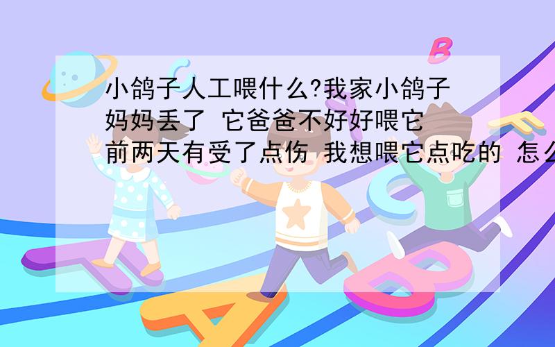 小鸽子人工喂什么?我家小鸽子妈妈丢了 它爸爸不好好喂它 前两天有受了点伤 我想喂它点吃的 怎么喂我喂了它玉米面粥 鸡蛋黄 还有几粒高粱.它晚上睡觉老往下扑腾 那天掉下来被下头的公