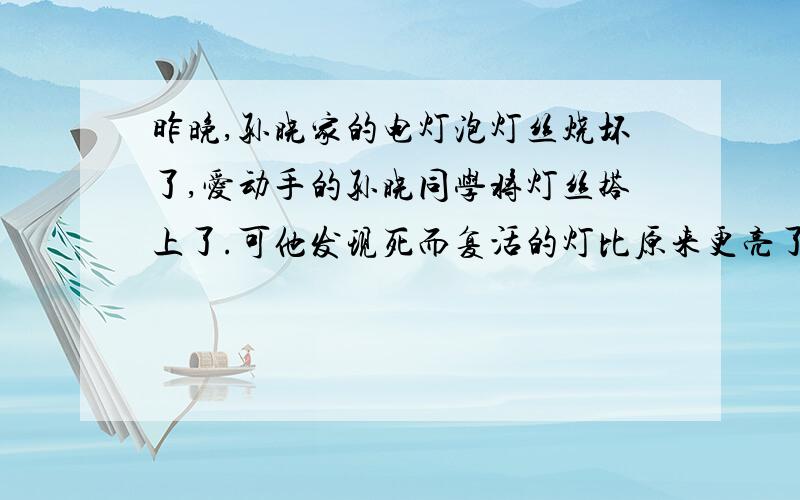 昨晚,孙晓家的电灯泡灯丝烧坏了,爱动手的孙晓同学将灯丝搭上了.可他发现死而复活的灯比原来更亮了,孙晓不知道是为什么.你能告诉他吗.灯丝烧断这一现象往往发生在开灯瞬间,你知道为什